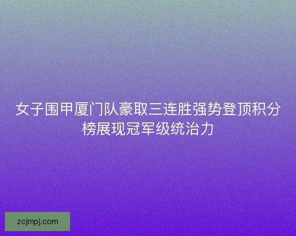 女子围甲厦门队豪取三连胜强势登顶积分榜展现冠军级统治力