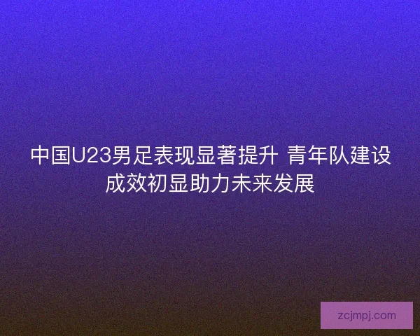 中国U23男足表现显著提升 青年队建设成效初显助力未来发展
