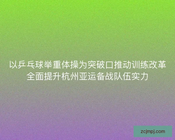 以乒乓球举重体操为突破口推动训练改革全面提升杭州亚运备战队伍实力