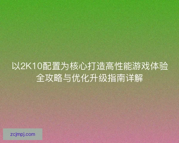 以2K10配置为核心打造高性能游戏体验全攻略与优化升级指南详解