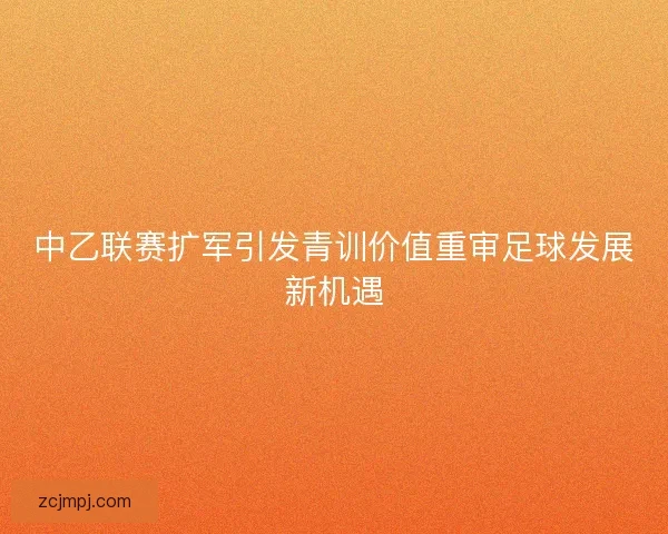 中乙联赛扩军引发青训价值重审足球发展新机遇