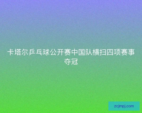 卡塔尔乒乓球公开赛中国队横扫四项赛事夺冠