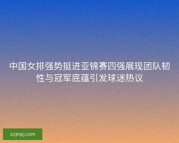中国女排强势挺进亚锦赛四强展现团队韧性与冠军底蕴引发球迷热议