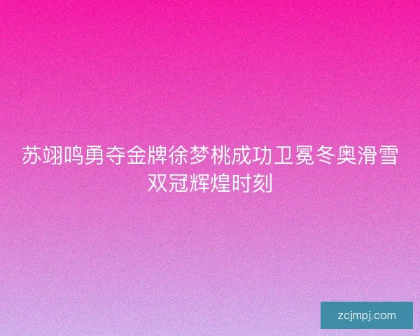 苏翊鸣勇夺金牌徐梦桃成功卫冕冬奥滑雪双冠辉煌时刻